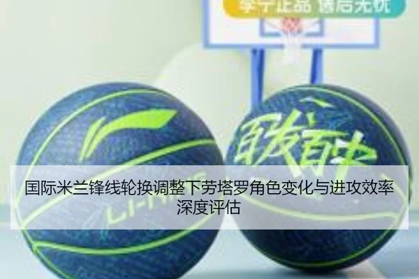 国际米兰锋线轮换调整下劳塔罗角色变化与进攻效率深度评估