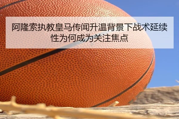 阿隆索执教皇马传闻升温背景下战术延续性为何成为关注焦点