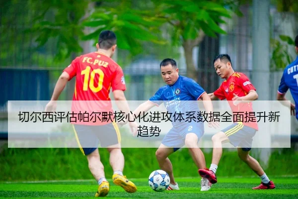 切尔西评估帕尔默核心化进攻体系数据全面提升新趋势
