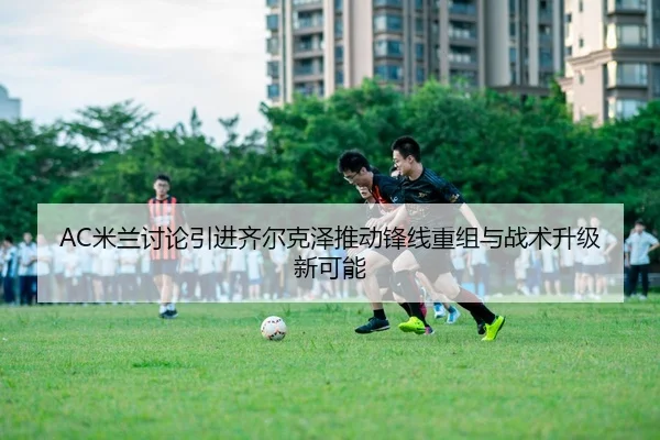 AC米兰讨论引进齐尔克泽推动锋线重组与战术升级新可能