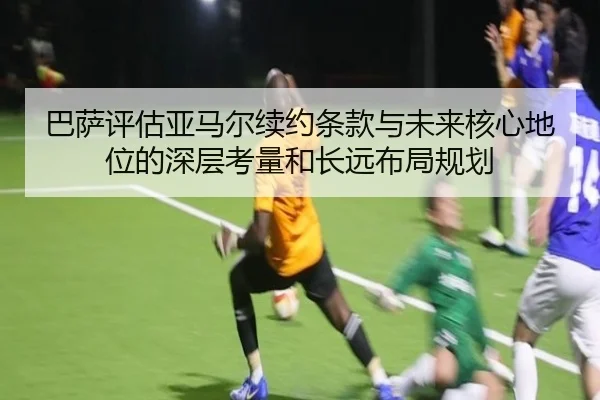 巴萨评估亚马尔续约条款与未来核心地位的深层考量和长远布局规划