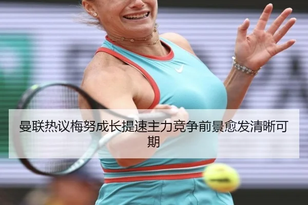 曼联热议梅努成长提速主力竞争前景愈发清晰可期